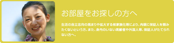 お部屋をお探しの方へ 生活の自立志向の高まりや拡大する核家族化等により、肉親に保証人を頼みたくないという方。また、身内のいない高齢者や外国人等、保証人がたてられない方へ。